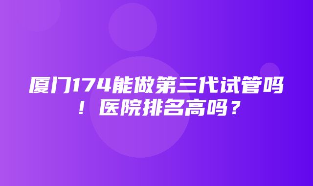 厦门174能做第三代试管吗！医院排名高吗？