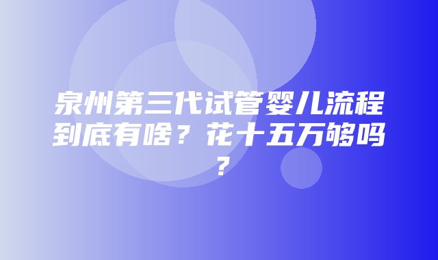 泉州第三代试管婴儿流程到底有啥？花十五万够吗？