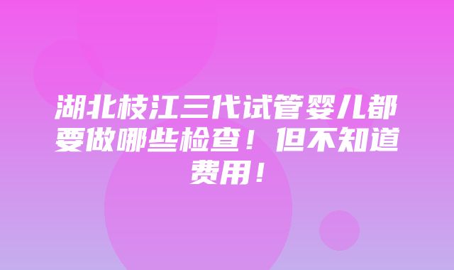 湖北枝江三代试管婴儿都要做哪些检查！但不知道费用！