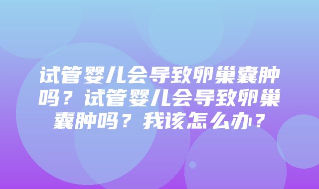 试管婴儿会导致卵巢囊肿吗？试管婴儿会导致卵巢囊肿吗？我该怎么办？