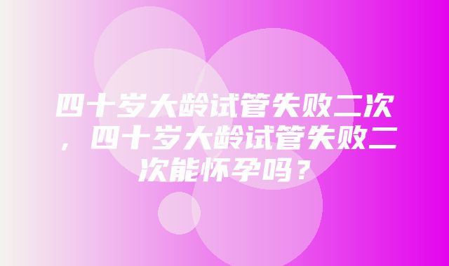 四十岁大龄试管失败二次，四十岁大龄试管失败二次能怀孕吗？