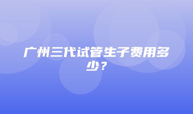 广州三代试管生子费用多少？