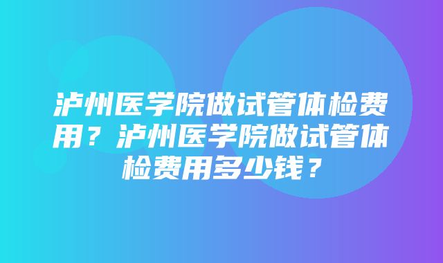 泸州医学院做试管体检费用？泸州医学院做试管体检费用多少钱？