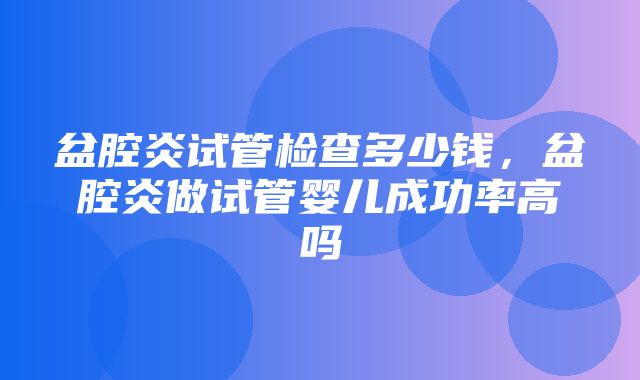 盆腔炎试管检查多少钱，盆腔炎做试管婴儿成功率高吗