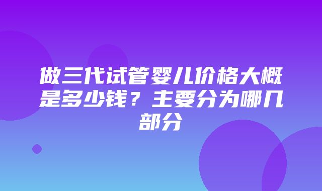 做三代试管婴儿价格大概是多少钱？主要分为哪几部分