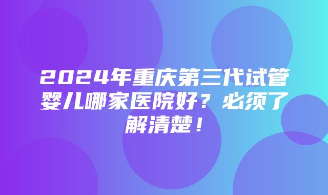 2024年重庆第三代试管婴儿哪家医院好？必须了解清楚！