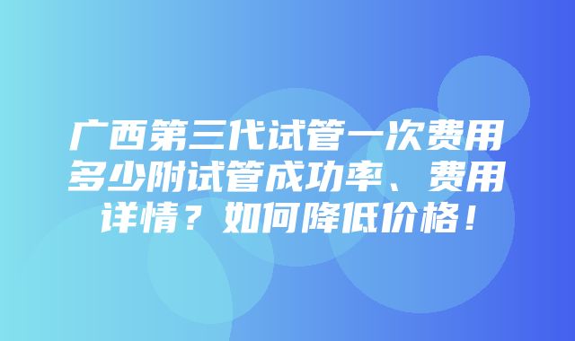 广西第三代试管一次费用多少附试管成功率、费用详情？如何降低价格！