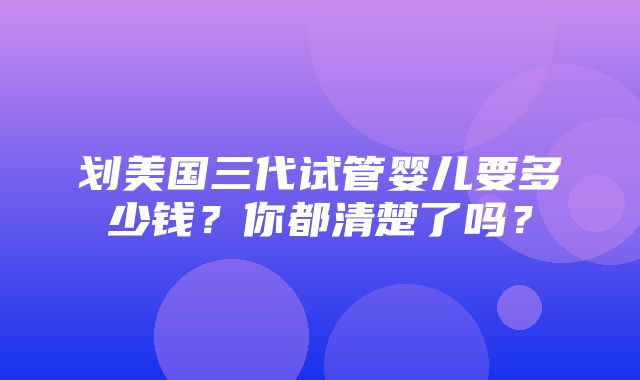 划美国三代试管婴儿要多少钱？你都清楚了吗？