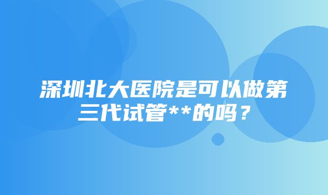 深圳北大医院是可以做第三代试管**的吗？