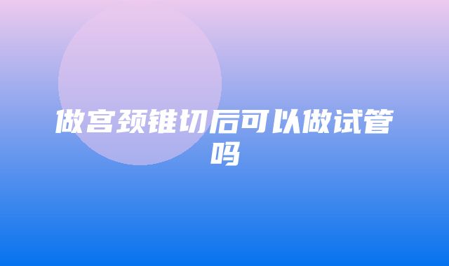 做宫颈锥切后可以做试管吗