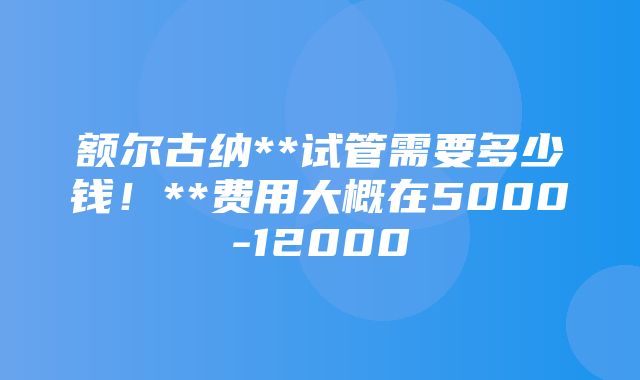 额尔古纳**试管需要多少钱！**费用大概在5000-12000