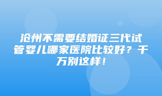 沧州不需要结婚证三代试管婴儿哪家医院比较好？千万别这样！