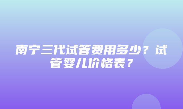 南宁三代试管费用多少？试管婴儿价格表？