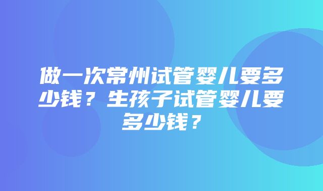 做一次常州试管婴儿要多少钱？生孩子试管婴儿要多少钱？