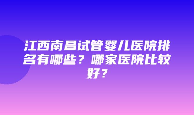 江西南昌试管婴儿医院排名有哪些？哪家医院比较好？