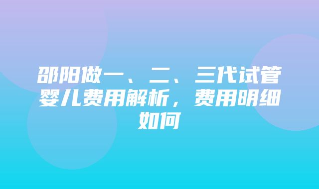 邵阳做一、二、三代试管婴儿费用解析，费用明细如何