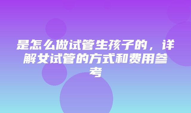 是怎么做试管生孩子的，详解女试管的方式和费用参考