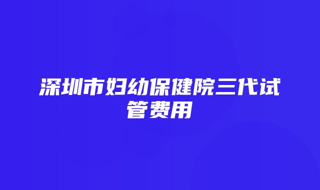 深圳市妇幼保健院三代试管费用