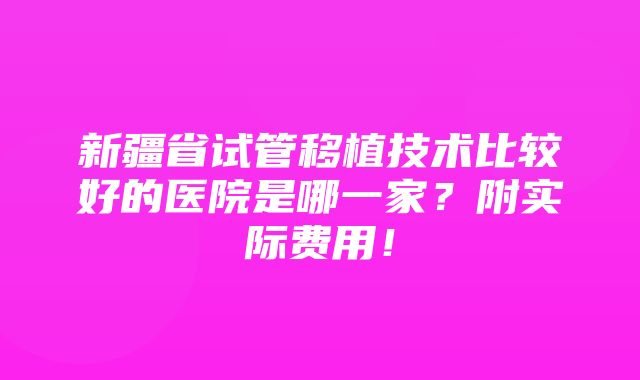 新疆省试管移植技术比较好的医院是哪一家？附实际费用！