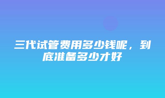 三代试管费用多少钱呢，到底准备多少才好