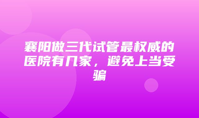 襄阳做三代试管最权威的医院有几家，避免上当受骗