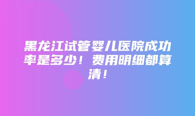 黑龙江试管婴儿医院成功率是多少！费用明细都算清！