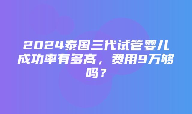 2024泰国三代试管婴儿成功率有多高，费用9万够吗？