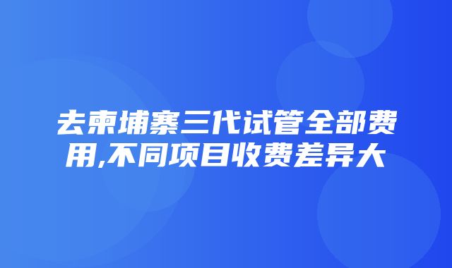 去柬埔寨三代试管全部费用,不同项目收费差异大