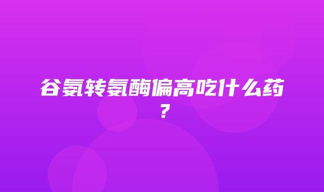 谷氨转氨酶偏高吃什么药？