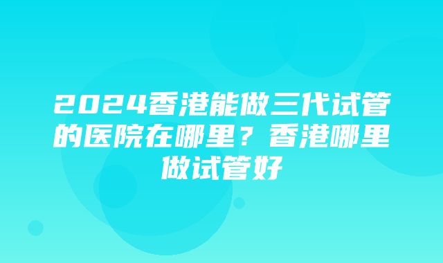 2024香港能做三代试管的医院在哪里？香港哪里做试管好