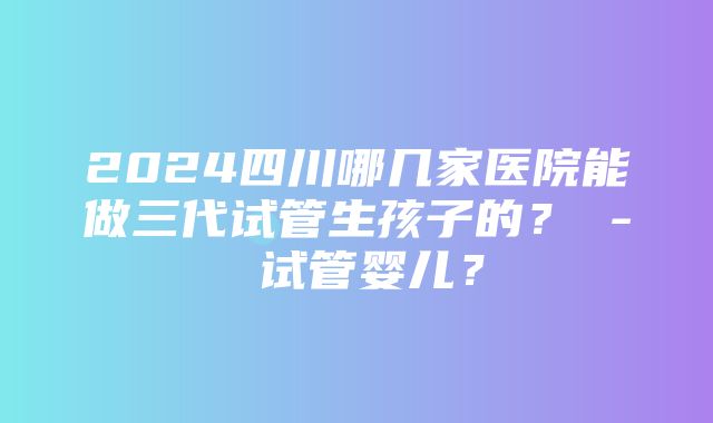 2024四川哪几家医院能做三代试管生孩子的？ - 试管婴儿？