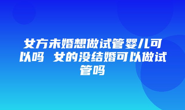 女方未婚想做试管婴儿可以吗 女的没结婚可以做试管吗