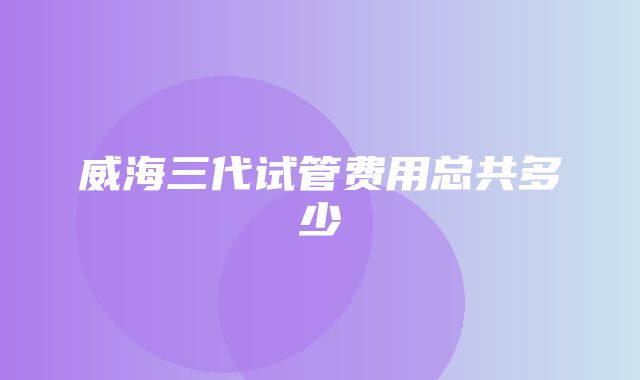 威海三代试管费用总共多少