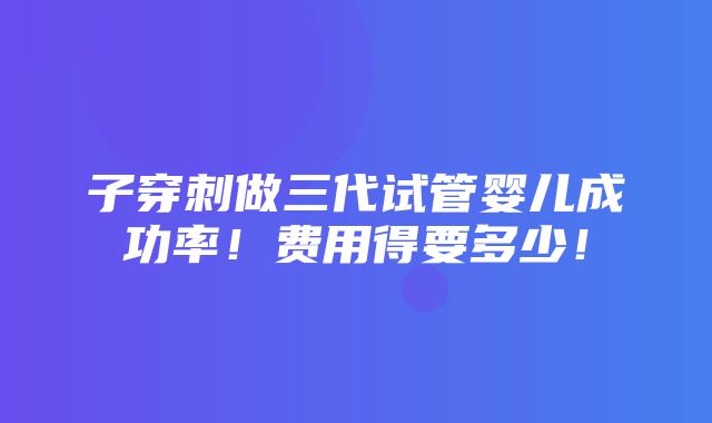 子穿刺做三代试管婴儿成功率！费用得要多少！