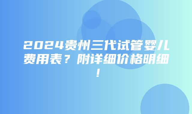 2024贵州三代试管婴儿费用表？附详细价格明细！