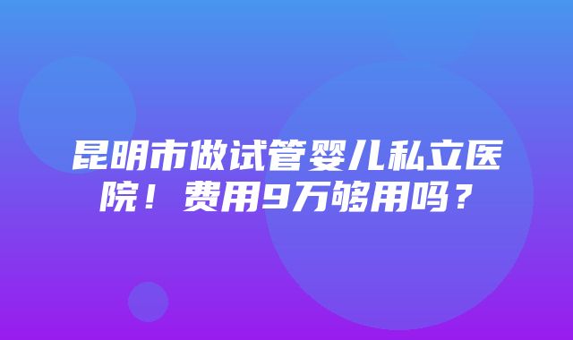 昆明市做试管婴儿私立医院！费用9万够用吗？