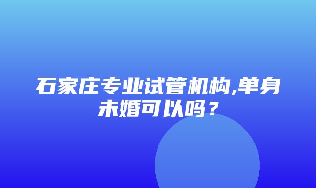 石家庄专业试管机构,单身未婚可以吗？