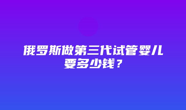 俄罗斯做第三代试管婴儿要多少钱？