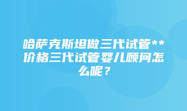 哈萨克斯坦做三代试管**价格三代试管婴儿顾问怎么呢？