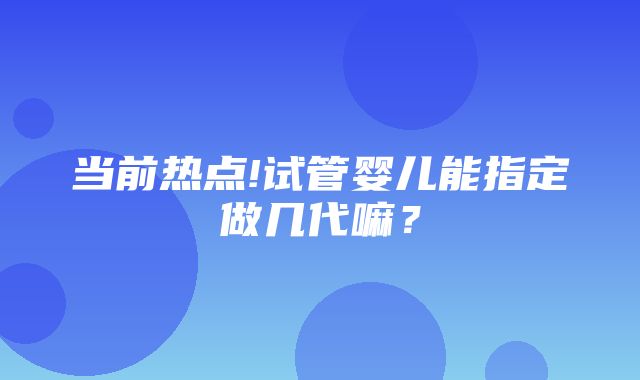 当前热点!试管婴儿能指定做几代嘛？