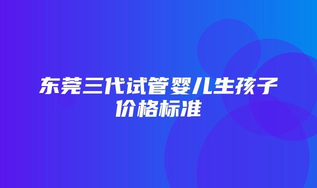 东莞三代试管婴儿生孩子价格标准