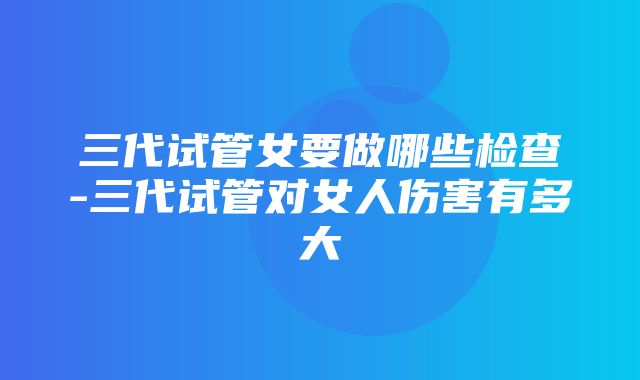 三代试管女要做哪些检查-三代试管对女人伤害有多大