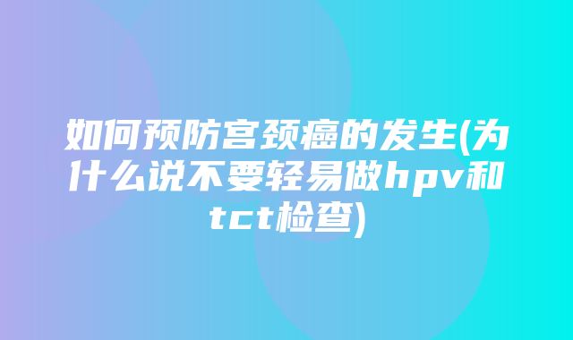 如何预防宫颈癌的发生(为什么说不要轻易做hpv和tct检查)