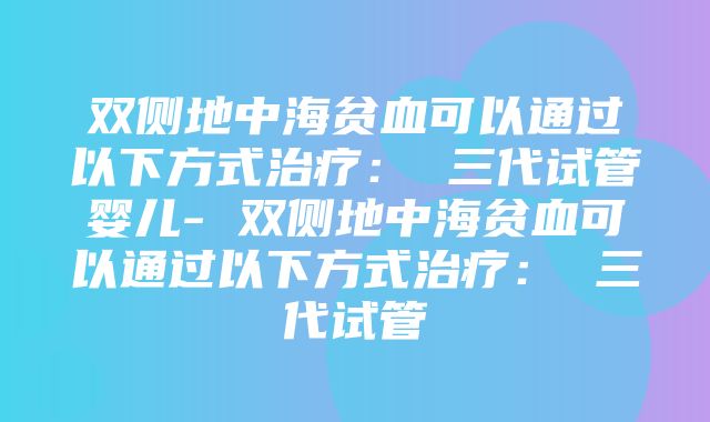 双侧地中海贫血可以通过以下方式治疗： 三代试管婴儿- 双侧地中海贫血可以通过以下方式治疗： 三代试管