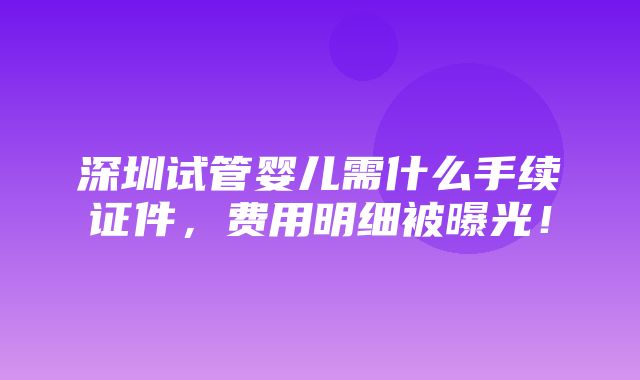 深圳试管婴儿需什么手续证件，费用明细被曝光！