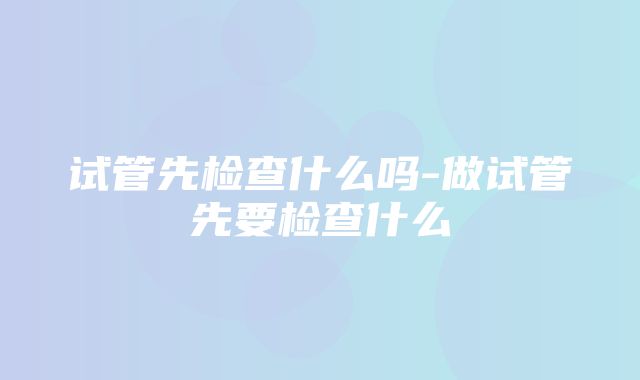 试管先检查什么吗-做试管先要检查什么