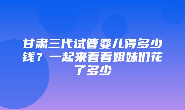 甘肃三代试管婴儿得多少钱？一起来看看姐妹们花了多少