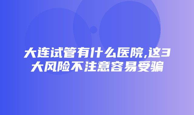 大连试管有什么医院,这3大风险不注意容易受骗