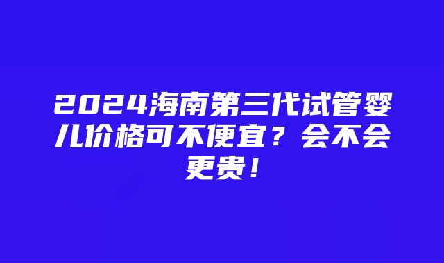 2024海南第三代试管婴儿价格可不便宜？会不会更贵！