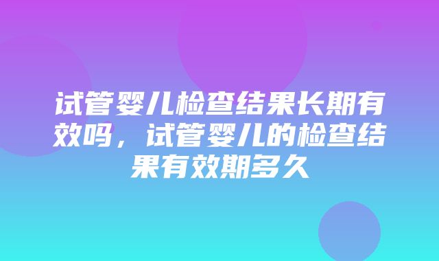 试管婴儿检查结果长期有效吗，试管婴儿的检查结果有效期多久